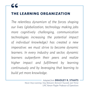 Quote from UNC professor Brad Staats: “The relentless dynamism of the forces shaping our lives (globalization, technology making jobs more cognitively challenging, communication technologies, increasing the potential impact of individual knowledge) has created a new imperative: we must strive to become dynamic learners. In every industry and sector, dynamic learners outperform their peers and realize higher impact and fulfillment by learning continuously and by leveraging that learning to build yet more knowledge.”