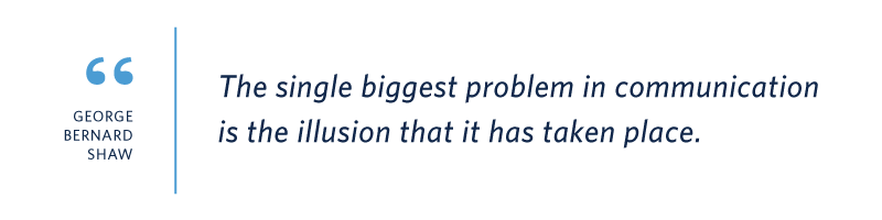 Quote from George Bernard Shaw: “The single biggest problem in communication is the illusion that it has taken place.”