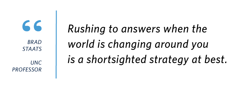 Quote from UNC professor Brad Staats: "Rushing to answers when the world is changing around you is a shortsighted strategy at best.”