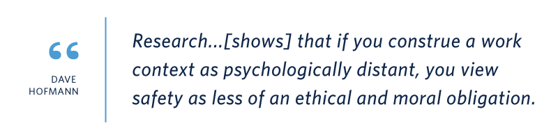 Quote from UNC professor Dave Hofmann: “Research shows that if you construe a work context as psychologically distant, you view safety as less of an ethical and moral obligation.”